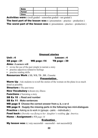 Activities were : (well graded – somewhat graded – not graded ) 
The best part of the lesson was : ( presentation – practice – production ) 
The worst part of the lesson was : ( presentation – practice – production ) 
Unusual stories 
Unit : 4 Lesson : 4 
SB page : 21 WB page :14 TB page : 39 
Aims : Learners will 
• revise the use of the past simple to narrate a story 
• practise adjectives related to feelings 
• practise reading skills 
Resources Work : SB, WB, TB , BB , Cassette 
Presentation 
Warm Up : Ask students to re-tell the stories of the woman on the plane in as much 
detail as possible. 
Structure : The past tense 
New Vocabulary : dream (n), illness 
Functions : Narrating a story 
SB Ex 10 : Read and number 
SB Ex 11 : Make sentences 
WB page 5 Choose the correct answer from a, b, c or d 
WB page 6 : Supply the missing parts in the following two mini-dialogues 
Practice : Asking ss to work in (groups - pairs - individuals ) 
Feed back : Dorothy was flying to her daughter’s wedding for America. 
Home – Assignment : WB page 14 
Evaluation 
My lesson was : ( very successful – successful – not successful ) 
22 
Date 
Period 
Class 
 