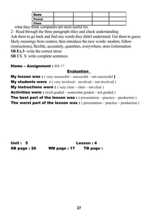 what they think computers are most useful for. 
2 - Read through the three paragraph titles and check understanding 
Ask them to go back and find any words they didn't understand. Get them to guess 
likely meanings from context, then introduce the new words: modern, follow 
(instructions), flexible, accurately, quantities, everywhere, store (information 
SB Ex.3- write the correct stress 
SB EX. S: write complete sentences 
Home – Assignment : WB 17 
Evaluation 
My lesson was : ( very successful – successful – not successful ) 
My students were : ( very involved – involved – not involved ) 
My instructions were : ( very clear – clear – not clear ) 
Activities were : (well graded – somewhat graded – not graded ) 
The best part of the lesson was : ( presentation – practice – production ) 
The worst part of the lesson was : ( presentation – practice – production ) 
Unit : 5 Lesson : 4 
SB page : 26 WB page : 17 TB page : 
27 
Date 
Period 
Class 
 