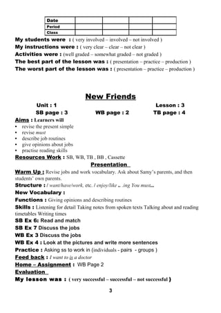 My students were : ( very involved – involved – not involved ) 
My instructions were : ( very clear – clear – not clear ) 
Activities were : (well graded – somewhat graded – not graded ) 
The best part of the lesson was : ( presentation – practice – production ) 
The worst part of the lesson was : ( presentation – practice – production ) 
New Friends 
Unit : 1 Lesson : 3 
SB page : 3 WB page : 2 TB page : 4 
Aims : Learners will 
• revise the present simple 
• revise must 
• describe job routines 
• give opinions about jobs 
• practise reading skills 
Resources Work : SB, WB, TB , BB , Cassette 
Presentation 
Warm Up : Revise jobs and work vocabulary. Ask about Samy’s parents, and then 
students’ own parents. 
Structure : / want/have/work, etc. / enjoy/like .. .ing You must... 
New Vocabulary : 
Functions : Giving opinions and describing routines 
Skills : Listening for detail Taking notes from spoken texts Talking about and reading 
timetables Writing times 
SB Ex 6: Read and match 
SB Ex 7 Discuss the jobs 
WB Ex 3 Discuss the jobs 
WB Ex 4 : Look at the pictures and write more sentences 
Practice : Asking ss to work in (individuals - pairs - groups ) 
Feed back : I want to is a doctor 
Home – Assignment : WB Page 2 
Evaluation 
My lesson was : ( very successful – successful – not successful ) 
3 
Date 
Period 
Class 
 