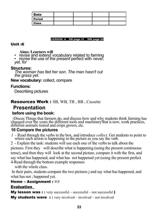 LESSO 
Unit :6 
LESSON 4 SB page 31 WB page 20 
Aims: Learners will 
• revise and extend vocabulary related to farming 
• revise the use of the present perfect with never, 
yet, for 
Structures: 
The woman has fed her son. The man hasn't cut 
the grass yet. 
New vocabulary: collect, compare 
Functions: 
Describing pictures 
Resources Work : SB, WB, TB , BB , Cassette 
Presentation 
before using the book: 
-Discus Things that farmers do, and discuss how and why students think farming has 
changed over the years the different tools and machinery'that is now, work practices, 
different animals reared and crops grown, etc. 
10 Compare the pictures 
1 - Read through the verbs in the box, and introduce collect. Get students to point to 
where each action is happening in the picture as you say the verb. 
2 - Explain the task: students will use each one of the verbs to talk about the 
pictures. First they will describe what is happening (using the present continuous 
tense), and then they will look at the second picture, compare it with the first, and 
say what has happened, and what has not happened yet (using the present perfect 
4-Read through the bottom example responses 
with the whole class. 
In their pairs, students compare the two pictures j and say what has happened, and 
what has not ; happened yet. 
Home – Assignment : WB 
Evaluation 
My lesson was : ( very successful – successful – not successful ) 
My students were : ( very involved – involved – not involved 
33 
Date 
Period 
Class 
 