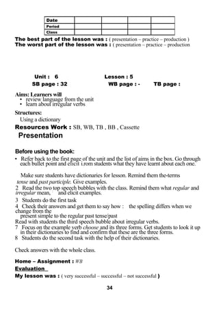 The best part of the lesson was : ( presentation – practice – production ) 
The worst part of the lesson was : ( presentation – practice – production 
LESSO N Unit : 6 Lesson : 5 
SB page : 32 WB page : - TB page : 
Aims: Learners will 
• review language from the unit 
• learn about irregular verbs 
Structures: 
Using a dictionary 
Resources Work : SB, WB, TB , BB , Cassette 
Presentation 
Before using the book: 
• Refer back to the first page of the unit and the list of aims in the box. Go through 
each bullet point and elicit i.rom students what they have learnt about each one. 
Make sure students have dictionaries for lesson. Remind them the-terms 
tense and past participle. Give examples. 
2 Read the two top speech bubbles with the class. Remind them what regular and 
irregular mean, : and elicit examples. 
3 Students do the first task 
4 Check their answers and get them to say how : the spelling differs when we 
change from the 
present simple to the regular past tense/past 
Read with students the third speech bubble about irregular verbs. 
7 Focus on the example verb choose and its three forms. Get students to look it up 
in their dictionaries to find and confirm that these are the three forms. 
8 Students do the second task with the help of their dictionaries. 
Check answers with the whole class. 
Home – Assignment : WB 
Evaluation 
My lesson was : ( very successful – successful – not successful ) 
34 
Date 
Period 
Class 
 