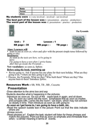 My students were : ( very involved – involved – not involved 
The best part of the lesson was : ( presentation – practice – production ) 
The worst part of the lesson was : ( presentation – practice – production 
LESSON Unit : 7 Lesson : 1 
SB page : 35 WB page : - TB page : 
The Pyramids 
Aims: Learners will 
• learn to use as soon as, when and after with the present simple tense followed by 
going to (do). 
Structures: 
As soon as the taxis are here, we're going to 
leave. 
I'm going to have a rest when 1 arrive home. 
After they go inside the Pyramids ... 
New vocabulary: as soon as, Sphinx 
Before using the book: warming up 
• Revise going to. Ask if anyone has any plans for their next holiday. What are they 
going to do, • where are they going to go, etc. 
• Discuss the Pyramids: What are they? Who built them? Where are they? Has 
anyone been to them? Introduce Sphinx. 
Resources Work : SB, WB, TB , BB , Cassette 
Presentation 
-Draw attention to the aims box and exp 
Students describe what is happening in the pictures. 
-Introduce as soon as. Go out of the come back in again, and sit down 
Say, As soon as I came into the room, Emphasize that as soon as implies 
and compare with / came into the room! / sat down, which may not connect 
so closely in time. Then introduce as soon as with going to: 
As soon as I get home to, I am going to have a bath, etc. 
-Read the speech bubble text in the picture Point out that the dots indicate 
where are 
phrase occurs. 
-Read phrases a-f . Explain the task: student will listen for these phrases and 
match! the pictures. Point out that as soon as emphatic and immediate than 
when,  a similar meaning in terms of events. 
35 
Date 
Period 
Class 
 