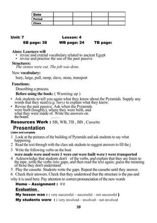 Unit: 7 Lesson: 4 
SB page: 38 WB page: 24 TB page: 
Aims: Learners will 
• revise and extend vocabulary related to ancient Egypt 
• revise and practise the use of the past passive 
Structures: 
The stones were cut. The job was done. 
New vocabulary: 
bury, large, pull, ramp, slave, stone, transport 
Functions: 
Describing a process 
Before using the book: ( Warming up ) 
• Ask students to tell you again what they know about the Pyramids. Supply any 
words that they need (e.g. bury) to explain what they know. 
• Revise the past passive. Ask when the Pyramids 
were built (roughly), where they were built, and 
what they were made of. Write the answers on 
the board. .. .. .. 
Resources Work : SB, WB, TB , BB , Cassette 
Presentation 
Listen and complete 
1 Look at the pictures of the building of Pyramids and ask students to say what 
happening. 
2 Read the text through with the class ask students to suggest answers to fill the j 
3 Write the following verbs on the boat 
were made were used were 1 were cut were built were t were transported 
4 Acknowledge that students don't of the verbs, and explain that they are listen to 
the tape, write the verbs into gaps, and then read the text again; guess the meaning 
of those they don't understand 
5 Play the cassette. Students write the gaps. Repeat the cassette until they answer. 
6 Check their answers. Check that they understood that the structure is the pas and 
why it is used here. Pay attention to correct pronunciation of the new words 
Home – Assignment : WB 
Evaluation 
My lesson was : ( very successful – successful – not successful ) 
My students were : ( very involved – involved – not involved 
39 
Date 
Period 
Class 
 