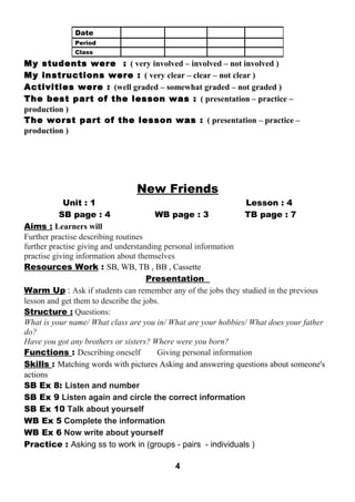 My students were : ( very involved – involved – not involved ) 
My instructions were : ( very clear – clear – not clear ) 
Activities were : (well graded – somewhat graded – not graded ) 
The best part of the lesson was : ( presentation – practice – 
production ) 
The worst part of the lesson was : ( presentation – practice – 
production ) 
New Friends 
Unit : 1 Lesson : 4 
SB page : 4 WB page : 3 TB page : 7 
Aims : Learners will 
Further practise describing routines 
further practise giving and understanding personal information 
practise giving information about themselves 
Resources Work : SB, WB, TB , BB , Cassette 
Presentation 
Warm Up : Ask if students can remember any of the jobs they studied in the previous 
lesson and get them to describe the jobs. 
Structure : Questions: 
What is your name/ What class are you in/ What are your hobbies/ What does your father 
do? 
Have you got any brothers or sisters? Where were you born? 
Functions : Describing oneself Giving personal information 
Skills : Matching words with pictures Asking and answering questions about someone's 
actions 
SB Ex 8: Listen and number 
SB Ex 9 Listen again and circle the correct information 
SB Ex 10 Talk about yourself 
WB Ex 5 Complete the information 
WB Ex 6 Now write about yourself 
Practice : Asking ss to work in (groups - pairs - individuals ) 
4 
Date 
Period 
Class 
 