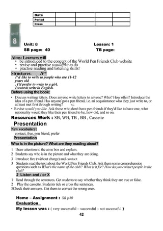 Unit: 8 Lesson: 1 
SB page: 40 TB page: 
Aims: Learners will 
• be introduced to the concept of the World Pen Friends Club website 
• revise and practise wouldftke to do 
• practise reading and listening skills! 
Structures: IP* 
I'd like to write to people who are 11-12 
years old 
. I'd prefer to write to a girl. 
I want to write in English. 
Before using the book: 
• Discuss writing letters. Does anyone write letters to anyone? Who? How often? Introduce the 
idea of a pen friend. Has anyone got a pen friend, i.e. an acquaintance who they just write to, or 
at least met first through writing? «,; 
• Revise would you like. Ask those who don't have pen friends if they'd like to have one, what 
nationality would they like their pen friend to be, how old, and so on. 
Resources Work : SB, WB, TB , BB , Cassette 
Presentation 
New vocabulary: 
contact, free, pen friend, prefer 
Presentation 
Who is in the picture? What are they reading about? 
1 Draw attention to the aims box and explain. 
2 Students say who is in the picture and what they are doing. 
3 Introduce free (without charge) and contact. 
3 Students read the text about the World Pen Friends Club. Ask them some comprehension 
questions such as What's the name of the club? What is it for? How do you contact people in the 
club? 
2 Listen and / or X 
1 Read through the sentences. Get students to say whether they think they are true or false. 
2 Play the cassette. Students tick or cross the sentences. 
3Check their answers. Get them to correct the wrong ones. 
Home – Assignment : SB p40 
Evaluation 
My lesson was : ( very successful – successful – not successful ) 
42 
Date 
Period 
Class 
 