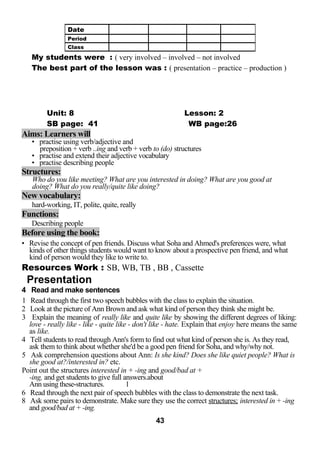 My students were : ( very involved – involved – not involved 
The best part of the lesson was : ( presentation – practice – production ) 
Unit: 8 Lesson: 2 
SB page: 41 WB page:26 
Aims: Learners will 
• practise using verb/adjective and 
preposition + verb ..ing and verb + verb to (do) structures 
• practise and extend their adjective vocabulary 
• practise describing people 
Structures: 
Who do you like meeting? What are you interested in doing? What are you good at 
doing? What do you really/quite like doing? 
New vocabulary: 
hard-working, IT, polite, quite, really 
Functions: 
Describing people 
Before using the book: 
• Revise the concept of pen friends. Discuss what Soha and Ahmed's preferences were, what 
kinds of other things students would want to know about a prospective pen friend, and what 
kind of person would they like to write to. 
Resources Work : SB, WB, TB , BB , Cassette 
Presentation 
4 Read and make sentences 
1 Read through the first two speech bubbles with the class to explain the situation. 
2 Look at the picture of Ann Brown and ask what kind of person they think she might be. 
3 Explain the meaning of really like and quite like by showing the different degrees of liking: 
love - really like - like - quite like - don't like - hate. Explain that enjoy here means the same 
as like. 
4 Tell students to read through Ann's form to find out what kind of person she is. As they read, 
ask them to think about whether she'd be a good pen friend for Soha, and why/why not. 
5 Ask comprehension questions about Ann: Is she kind? Does she like quiet people? What is 
she good at?/interested in? etc. 
Point out the structures interested in + -ing and good/bad at + 
-ing, and get students to give full answers.about 
Ann using these-structures. 1 
6 Read through the next pair of speech bubbles with the class to demonstrate the next task. 
8 Ask some pairs to demonstrate. Make sure they use the correct structures; interested in + -ing 
and good/bad at + -ing. 
43 
Date 
Period 
Class 
 
