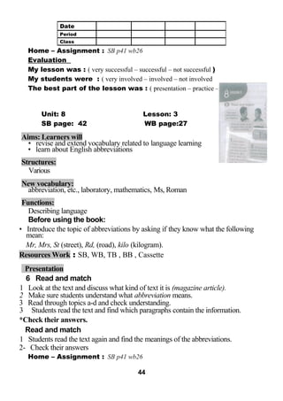 Home – Assignment : SB p41 wb26 
Evaluation 
My lesson was : ( very successful – successful – not successful ) 
My students were : ( very involved – involved – not involved 
The best part of the lesson was : ( presentation – practice – production ) 
Unit: 8 Lesson: 3 
SB page: 42 WB page:27 
Aims: Learners will 
• revise and extend vocabulary related to language learning 
• learn about English abbreviations 
Structures: 
Various 
New vocabulary: 
abbreviation, etc., laboratory, mathematics, Ms, Roman 
Functions: 
Describing language 
Before using the book: 
• Introduce the topic of abbreviations by asking if they know what the following 
mean: 
Mr, Mrs, St (street), Rd, (road), kilo (kilogram). 
Resources Work : SB, WB, TB , BB , Cassette 
Presentation 
6 Read and match 
1 Look at the text and discuss what kind of text it is (magazine article). 
2 Make sure students understand what abbreviation means. 
3 Read through topics a-d and check understanding. 
3 Students read the text and find which paragraphs contain the information. 
*Check their answers. 
Read and match 
1 Students read the text again and find the meanings of the abbreviations. 
2- Check their answers 
Home – Assignment : SB p41 wb26 
44 
Date 
Period 
Class 
 