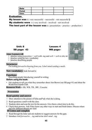 Evaluation 
My lesson was : ( very successful – successful – not successful ) 
My students were : ( very involved – involved – not involved 
The best part of the lesson was : ( presentation – practice – production ) 
Unit: 8 Lesson: 4 
SB page: 43 WB page:- 
Aims: Learners will 
• practise using preposition + verb with -ing and verb + verb to (do) structures 
• practise using the new vocabulary 
• practise describing people 
Structures: 
I'm looking forward to hearing from you. I don't mind sending e-mails. 
* 
New vocabulary: look forward to 
Functions: 
Describing people Introducing yourself in writing 
Before using the book: 
• Ask students to tell you what they remember about Ann Brown (see SB page 41) and about the 
World Pen Friends Club. 
Resources Work : SB, WB, TB , BB , Cassette 
Presentation 
Read quickly and answer 
1 Draw attention to the picture of Soha and*ask what she is doing. 
2 Read questions a and b with the class. 
3 Students skim and scan the text for the answers. Give them a short time to do this. 
4 Check their answers. Ask if they know any other ways to start and finish letters. Discuss where 
and why different phrases are used. 
10 Listen and complete 
1 Read through the letter and ask students to suggest answers for the gaps. 
2 Introduce look forward to ... ing and revise don't mind ...ing. 
45 
Date 
Period 
Class 
 