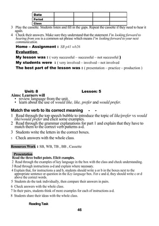 3 Play the cassette. Students listen and fill in the gaps. Repeat the cassette if they need to hear it 
again. 
4 Check their answers. Make sure they understand that the statement I'm looking forward to 
hearing from you is a common set phrase which means I'm looking forward to your next 
communication. 
Home – Assignment : SB p41 wb26 
Evaluation 
My lesson was : ( very successful – successful – not successful ) 
My students were : ( very involved – involved – not involved 
The best part of the lesson was : ( presentation – practice – production ) 
Unit: 8 Lesson: 5 
Aims: Learners will 
• review language from the unit. 
• learn about the use of would like, like, prefer and would prefer. 
Match the verb to its correct meaning - - 
1 Read through the top speech bubble to introduce the topic of like/prefer vs would 
like/would prefer and elicit some examples. 
2 Read through the grammar explanations for part 1 and explain that they have to 
match them to the correct verb patterns a-d. 
3 Students write the letters in the correct boxes. 
5 Check answers with the whole class. 
Resources Work : SB, WB, TB , BB , Cassette 
Presentation 
Read the three bullet points. Elicit examples. 
2 Read through the examples of key language in the box with the class and check understanding. 
3 Read through instructions a-d and explain where necessary. 
4 Explain that, for instructions a and b, students should write a or b in the boxes next to the 
appropriate sentence or question in the Key language box. For c and d, they should write c or d 
above the correct words. 
5 Students do the task individually, then compare their answers in pairs. 
6 Check answers with the whole class. 
7 In their pairs, students think of more examples for each of instructions a-d. 
8 Students share their ideas with the whole class. 
Reading Task 
46 
Date 
Period 
Class 
 