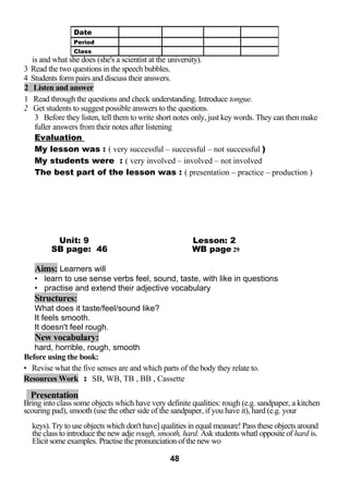 is and what she does (she's a scientist at the university). 
3 Read the two questions in the speech bubbles. 
4 Students form pairs and discuss their answers. 
2 Listen and answer 
1 Read through the questions and check understanding. Introduce tongue. 
2 Get students to suggest possible answers to the questions. 
3 Before they listen, tell them to write short notes only, just key words. They can then make 
fuller answers from their notes after listening 
Evaluation 
My lesson was : ( very successful – successful – not successful ) 
My students were : ( very involved – involved – not involved 
The best part of the lesson was : ( presentation – practice – production ) 
Unit: 9 Lesson: 2 
SB page: 46 WB page 29 
Aims: Learners will 
• learn to use sense verbs feel, sound, taste, with like in questions 
• practise and extend their adjective vocabulary 
Structures: 
What does it taste/feel/sound like? 
It feels smooth. 
It doesn't feel rough. 
New vocabulary: 
hard, horrible, rough, smooth 
Before using the book: 
• Revise what the five senses are and which parts of the body they relate to. 
Resources Work : SB, WB, TB , BB , Cassette 
Presentation 
Bring into class some objects which have very definite qualities: rough (e.g. sandpaper, a kitchen 
scouring pad), smooth (use the other side of the sandpaper, if you have it), hard (e.g. your 
keys). Try to use objects which don't have] qualities in equal measure! Pass these objects around 
the class to introduce the new adje rough, smooth, hard. Ask students whatl opposite of hard is. 
Elicit some examples. Practise the pronunciation of the new wo 
48 
Date 
Period 
Class 
 