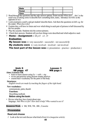 2 Read through the questions and the adje answer options. Point out that What does ... like? is the 
usual way of asking some to describe how something feels, tastes, Introduce horrible as the 
opposite of nice 
3 Look at pictures a and b, and get student! describe them. Ask them the questions on left: e.g. for 
the snake: What does it feel 
4 Explain they will have to listen and wor which thing in each pair of pictures is befl discussed by 
the two people. 
5 Play the cassette. Students tick the correct pictures. 
6 Check their answers. Students tell you how things were described and which adjective used. 
7 Home – Assignment : SB p45 wb 29 
Evaluation 
My lesson was : ( very successful – successful – not successful ) 
My students were : ( very involved – involved – not involved 
The best part of the lesson was : ( presentation – practice – production ) 
Unit: 9 Lesson: 3 
SB page: 47 WB page 30 
Aims: Learners will 
• learn to form clauses using by + verb + -ing 
• revise and practise using present simple passives 
• extend their vocabulary for the parts of the body 
Structures: 
English vowels are made by touching the fingers of the right hand. 
New vocabulary: 
communicate, palm, thumb 
Functions: 
Describing methods 
Before using the book: 
• Revise what they have learnt about sign 
language. Ask Who is it for? How does it help? Who wanted to use it? 
Resources Work : SB, WB, TB , BB , Cassette 
Presentation 
Read and choose 
1 Look at the text and discuss what kind of text it is (magazine article). 
49 
Date 
Period 
Class 
 