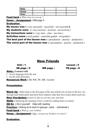 Feed back : What class are you in ?. 
Home – Assignment : WB page 3 
Evaluation 
My lesson was : ( very successful – successful – not successful ) 
My students were : ( very involved – involved – not involved ) 
My instructions were : ( very clear – clear – not clear ) 
Activities were : (well graded – somewhat graded – not graded ) 
The best part of the lesson was : ( presentation – practice – production ) 
The worst part of the lesson was : ( presentation – practice – production ) 
New Friends 
Unit : 1 Lesson : 5 
SB page : 5 WB page : TB page : 8 
Aims : Learners will 
• review language from the unit 
• use the mini dictionary 
Resources Work : SB, WB, TB , BB , Cassette 
Presentation 
Warm Up : Refer back to the first page of the unit and the list of aims in the box. Go 
through each bullet point and elicit from students what they have learnt about each one. 
New Vocabulary : cool (v), dry (v), no one, rise, turn into 
Skills : Deducing the meaning of new words by reading them in context. 
SB Ex : Do it yourself Help with reading 
Practice : Asking ss to work in (groups - pairs - individuals ) 
Feed back : What is your hobbies 
Home – Assignment : Has you got any brothers or sisters? 
Evaluation 
5 
Date 
Period 
Class 
 