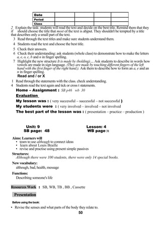 2 Explain the task: students will read the text and decide on the best title. Remind them that they 
if should choose the title that most of the text is abjput. They shouldn't be tempted by a title 
that describes only a small part of the text. 
3 Read through the text titles and make sure students understand them. 
4 Students read the text and choose the best title. 
5 Check their answers. 
6 Check their understanding: ask students (whole class) to demonstrate how to make the letters 
a, e, o, c, b and n in finger spelling. 
7 Highlight the new structure It is made by (holding).... Ask students to describe in words how 
vowels are made in sign language. (They are made by touching different fingers of the left 
hand with the first finger of the right hand.). Ask them to describe how to form an a, e and an 
n in finger spelling. 
Read and / or X 
1 Read through the statements with the class. check understanding. 
4 Students read the text again and tick or cross t statements. 
Home – Assignment : SB p46 wb 30 
Evaluation 
My lesson was : ( very successful – successful – not successful ) 
My students were : ( very involved – involved – not involved 
The best part of the lesson was : ( presentation – practice – production ) 
Unit: 9 Lesson: 4 
SB page: 48 WB page 31 
Aims: Learners will 
• team to use although to connect ideas 
• learn about Louis Braille 
• revise and practise using present simple passives 
Structures: 
Although there were 100 students, there were only 14 special books. 
New vocabulary: 
although, bad, health, message 
Functions: 
Describing someone's life 
Resources Work : SB, WB, TB , BB , Cassette 
Presentation 
Before using the book: 
• Revise the senses and what parts of the body they relate to. 
50 
Date 
Period 
Class 
 