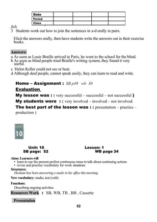 fish. ' 
3 Students work out how to join the sentences in a-d orally in pairs. 
Elicit the answers orally, then have students write the answers out in their exercise 
books. 
Answers: 
a As soon as Louis Braille arrived in Paris, he went to the school for the blind. 
b As soon as blind people tried Braille's writing system, they found it very 
useful. 
c Helen Keller could not see or hear. 
d Although deaf people, cannot speak easily, they can learn to read and write. 
Home – Assignment : SB p49 wb 30 
Evaluation 
My lesson was : ( very successful – successful – not successful ) 
My students were : ( very involved – involved – not involved 
The best part of the lesson was : ( presentation – practice – 
production ) 
Unit: 10 Lesson: 1 
SB page: 52 WB page 34 
Aims: Learners will 
• learn to use the present perfect continuous tense to talk about continuing actions 
• revise and practise vocabulary for work situations 
Structures: 
Hesham has been answering e-mails in his office this morning. 
New vocabulary: studio, test (verb) 
Functions: 
Describing ongoing activities 
Resources Work : SB, WB, TB , BB , Cassette 
Presentation 
52 
Date 
Period 
Class 
 