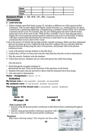 Resources Work : SB, WB, TB , BB , Cassette 
Presentation 
3 Look and say 
1 Before students open their books at page 53, introduce a different use of the present perfect 
continuous. Take in some objects that signify certain activities, e.g., reading glasses, an apron, 
a paint brush, a gardening implement, a shopping bag, a football, a tennis racket. Give students 
a scenario and act it out. For example, they see you walking down the street with the tennis 
racket and you're all hot and sweaty. What do they conclude? (You've been playing tennis.) 
Supply the correct grammar (present perfect continuous) and write it on the board. Continue 
with other scenarios that demonstrate how the tense is used when we are expressing 
conclusions that we have drawn from visual 
Look at the picture of Ahmed, the prompts and the example exchange. Make sure they understand 
and can say pump up a tyre. Explain the task from this: students will say what they think the 
character has been doing using the clues in the pictures, and prompt verbs in the present 
continuous tense. 
1 Look at the pictures and get students to describe them. 
2 Explain they will have to listen and write the order that they hear the events in each picture. 
3 Play the cassette. Students write the numbers. 
4 Check their answers. Students tell you what each person has really been doing. 
Ask and answer 
1 Read through the example exchange to 
demonstrate the task. Point out the grammar of the questions on the board. 
2 Students form pairs and ask and answer about what the characters have been doing. 
3 Ask some pairs to demonstrate 
Home – Assignment : SB p52 wb 34 
Evaluation 
My lesson was : ( very successful – successful – not successful ) 
My students were : ( very involved – involved – not involved 
The best part of the lesson was : ( presentation – practice – production 
Unit: 10 Lesson:3 
SB page: 54 WB : 35 
Aims: Learners will 
• practise using the present perfect continuous to talk about actions continuing throughout 
a period 
• practise using present perfect continuous questions with How long? and Who? 
• use since and for with the present perfect continuous 
Structures: 
Who's been collecting stamps? How long has she been collecting stamps? She's been collecting 
54 
Date 
Period 
Class 
 