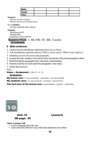 Structures: 
What has Ann been studying? 
Why has Ann been practising the piano? 
New vocabulary: 
free time, geography, piano, practise 
Functions: 
Describing yourself 
Thanking others 
Requesting a written response 
Resources Work : SB, WB, TB , BB , Cassette 
Presentation 
8 Make sentences 
1 Look at the text and discuss what kind of text it is (a letter). 
2 Ask introductory questions about it: Who's it from and to? What's Ann's address? 
3 Introduce practise the piano and geography. 
4 Explain the task: students will read the letter and decide what each paragraph is about. 
5 Read through the paragraph topics and check understanding. 
6 Students read the text and match the paragraphs to the topics. 
7 Check their answers. 
Focu 
Home – Assignment : SB p55 wb 36 
Evaluation 
My lesson was : ( very successful – successful – not successful ) 
My students were : ( very involved – involved – not involved 
The best part of the lesson was : ( presentation – practice – production 
Unit: 10 Lesson:5 
SB page: 55 
Aims: Learners will 
• review language from the unit 
• learn about the different ways individual phonemes are written 
56 
Date 
Period 
Class 
 
