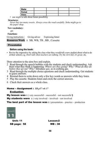 • use might to talk about future possibility 
Structures: 
Never buy too many sweets. Always cross the road carefully. Soha might go to 
the paper shop. 
New vocabulary: 
gas 
Functions: 
Giving instructions | Giving advice Expressing future 
Resources Work : SB, WB, TB , BB , Cassette 
Presentation 
Before using the book: 
• Revise the imperative by asking the class what they would tell a new student about what to do 
at their school, e.g. Don't talk when teachers are talking. Try the Art Club, it's great, etc. 
Draw attention to the aims box and explain. 
2 Read through the speech bubbles with the students and check understanding. Ask 
them what they think is happening: Where are they going? Why? What do they do 
before they go out? Why? Introduce gas, as in cooking gas. 
3 Read through the multiple choice questions and check understanding. Get students 
to guess answers. 
4 Remind them to write down only a few key words as answers while they listen. 
5 Play the cassette. Students listen and circle the correct answers. 
6 Check their answers as a whole class. 
Home – Assignment : SB p57 wb 37 
Evaluation 
My lesson was : ( very successful – successful – not successful ) 
My students were : ( very involved – involved – not involved 
The best part of the lesson was : ( presentation – practice – production 
Unit: 11 Lesson:2 
SB page: 58 WB : 38 
58 
Date 
Period 
Class 
 