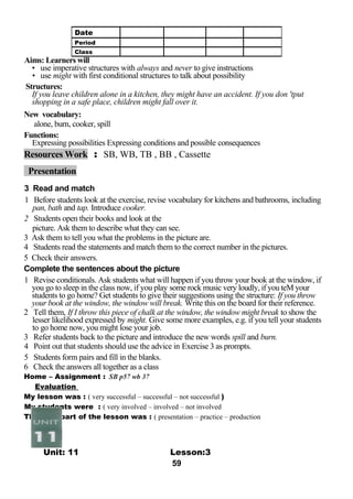 Aims: Learners will 
• use imperative structures with always and never to give instructions 
• use might with first conditional structures to talk about possibility 
Structures: 
If you leave children alone in a kitchen, they might have an accident. If you don 'tput 
shopping in a safe place, children might fall over it. 
New vocabulary: 
alone, burn, cooker, spill 
Functions: 
Expressing possibilities Expressing conditions and possible consequences 
Resources Work : SB, WB, TB , BB , Cassette 
Presentation 
3 Read and match 
1 Before students look at the exercise, revise vocabulary for kitchens and bathrooms, including 
pan, bath and tap. Introduce cooker. 
2 Students open their books and look at the 
picture. Ask them to describe what they can see. 
3 Ask them to tell you what the problems in the picture are. 
4 Students read the statements and match them to the correct number in the pictures. 
5 Check their answers. 
Complete the sentences about the picture 
1 Revise conditionals. Ask students what will happen if you throw your book at the window, if 
you go to sleep in the class now, if you play some rock music very loudly, if you teM your 
students to go home? Get students to give their suggestions using the structure: If you throw 
your book at the window, the window will break. Write this on the board for their reference. 
2 Tell them, If I throw this piece of chalk at the window, the window might break to show the 
lesser likelihood expressed by might. Give some more examples, e.g. if you tell your students 
to go home now, you might lose your job. 
3 Refer students back to the picture and introduce the new words spill and burn. 
4 Point out that students should use the advice in Exercise 3 as prompts. 
5 Students form pairs and fill in the blanks. 
6 Check the answers all together as a class 
Home – Assignment : SB p57 wb 37 
Evaluation 
My lesson was : ( very successful – successful – not successful ) 
My students were : ( very involved – involved – not involved 
The best part of the lesson was : ( presentation – practice – production 
Unit: 11 Lesson:3 
59 
Date 
Period 
Class 
 