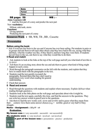 SB page: 59 WB : - 
Aims: Learners will 
• read the first part of a story and predict the next part 
New vocabulary: 
lifeboat, sink/sunk, storm 
Functions: 
Giving opinions 
Predicting the next part of a story 
Resources Work : SB, WB, TB , BB , Cassette 
Presentation 
Before using the book: 
• Ask if everyone has been to the sea and if anyone has ever been sailing. Put students in pairs or 
in groups and ask them to tell each other about a trip they have had to the sea, saying what they 
did there, what the weather was like, if they liked it, and how long they were there. If students 
haven't been to the sea, ask them to say what they would like to do there. 
5 Read and match 
1 Ask students to look at the links at the top of the web page and tell you what kind of text this is 
(a story). 
2 Tell them it's an exciting story about the sea and ask them to guess what kind of thing might 
happen in such a story. 
3 Read through the paragraph summaries on the left with the students, and explain that they 
have to match them with the paragraphs in the text. 
4 Students read the text quickly to«match the 
paragraphs. Remind them that they don't need to 
understand every word when reading for general 
understanding. 
5 Check their answers 
6 Read and answer 
1 Read through the questions with students and explain where necessary. Explain lifeboat when 
reading through question c. 
2 Students look at the little photo on the web page and speculate about who it might be. 
3 Students read the text again, carefully this time, and find the answers to the questions. They 
can write key answer words in pencil next to the questions. 
5 Ask them to find the new words sunk, storm and terrible and to guess what they mean from 
their ; context. Give them some answer choices (e.g. • terrible: good or very bad?) if they 
struggle. 
Home – Assignment : SB p59 wb 
Evaluation 
My lesson was : ( very successful – successful – not successful ) 
My students were : ( very involved – involved – not involved 
The best part of the lesson was : ( presentation – practice – production 
60 
Date 
Period 
Class 
 