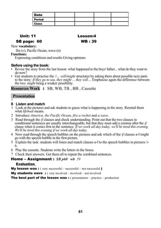 Unit: 11 Lesson:4 
SB page: 60 WB : 39 
New vocabulary: 
fire (v), Pacific Ocean, wave (n) 
Functions: 
Expressing conditions and results Giving opinions 
Before using the book: 
• Revise the story from the last lesson: what happened to the boys' father... what do they want to 
do now? 
• Get students to practise the //... will/might structures by asking them about possible next parts 
to the story: If they go to sea, they might ... they will.... Emphasise again the difference between 
the two: might being a weaker possibility. 
Resources Work : SB, WB, TB , BB , Cassette 
Presentation 
+ 
8 Listen and match 
1 Look at the pictures and ask students to guess what is happening in the story. Remind them 
what lifeboat means. 
2 Introduce America, the Pacific Ocean, fire a rocket and a wave. 
3 Read through the if clauses and check understanding. Point out that the two clauses in 
conditional sentences are usually interchangeable, but that they must add a comma after the if 
clause when it comes first in the sentence: If we work all day today, we'll be tired this evening. 
We'll be tired this evening if we work all day today. 
4 Now read through the speech bubbles on the pictures and ask which of the if clauses a-f might 
go with the speech bubble in the first picture. 
5 Explain the task: students will listen and match clauses a-f to the speech bubbles in pictures 1- 
6. 
6 Play the cassette. Students write the letters in the boxes. 
7 Check their answers. Get them all to repeat the combined sentences. 
Home – Assignment : SB p60 wb 39 
Evaluation 
My lesson was : ( very successful – successful – not successful ) 
My students were : ( very involved – involved – not involved 
The best part of the lesson was : ( presentation – practice – production 
61 
Date 
Period 
Class 
 
