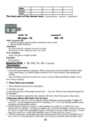 The best part of the lesson was : ( presentation – practice – production 
Unit: 12 Lesson:1 
SB page: 62 WB : 40 
Aims: Learners will 
• practise using the present perfect continuous with recently 
• discuss health and fitness 
Structures: 
I've been using the computer too much recently. 
Ahmed hasn 't been riding his bike very much. 
New vocabulary: 
fewer, less, put on weight, recently 
Functions: 
Giving advice 
Resources Work : SB, WB, TB , BB , Cassette 
Presentation 
Before using the book: 
• Revise the present perfect continuous. Mime some actions and ask students what they think 
you've been doing, e.g. stretch sleepily and elicit You've been sleeping. Start panting and 
puffing, 
• wipe sweat from your brow to elicit Y»u.'ve been running. Other possibilities include: You've 
been eating, shopping 
1 Read, listen and complete 
1 Draw attention to the aims box and explain. 
2 Introduce recently. 
3 Look at the pictures of the people and ask who : they are. What are they doing that appears to 
be unhealthy? 
4 Use the example to explain the task: students will write verbs in the spaces as they listen. 
2 Now give advice with fewer, less or more 
1 Write dessert, some TV, exercise and ask what the difference is between some TV and a TV. 
(some TV = an uncountable amount of TV-watching; a TV= a TV set). Remind students about 
countable and uncountable notions. 
2 Remind them of what more means (+) and introduce less and fewer (-). Show how more 
can be used very flexibly: / should go for more walks. I should walk more. I should watch more 
TV, but less is used with uncountable nouns or with verbs (/ should eat less chocolate. I should 
sleep less.) and fewer is used with countable nouns (I should eat fewer sweets.) ^ I - 
3 With the whole class, go through each of the characters and elicit what they should do less or 
more or fewer of. Pay attention to word order: more and less go before nouns but after verbs; 
63 
Date 
Period 
Class 
 