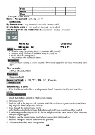 fewer goes before nouns. 
Home – Assignment : SB p 62 wb 40 
Evaluation 
My lesson was : ( very successful – successful – not successful ) 
My students were : ( very involved – involved – not involved 
The best part of the lesson was : ( presentation – practice – production 
Unit: 12 Lesson:2 
SB page: 63 WB : 41 
Aims: Learners will 
• practise using the present perfect continuous with recently 
• practise using How much and How many in questions 
• revise adverbs of frequency 
• discuss their own health and fitness 
Structures: 
Have you been walking to school recently? How many vegetables have you been eating each 
day? 
New vocabulary: 
a few, a little, diet, fitness 
Functions: 
Discussing health 
Resources Work : SB, WB, TB , BB , Cassette 
Presentation 
Before using u IB book: 
• Write healthy and unhealthy as headings on the board. Brainstorm healthy and unhealthy 
activities. 
3 Read and match 
1 Check that students remember what recently means. 
2 Introduce fitness. 
3 Students look at the page and tell you what kind of texts these are (questionnaires) and where 
they might be found (magazines, clinics). 
4 Read through the questions and check 
understanding, also the time frame that is being referred to (i.e. over the past few weeks). 
5 Read through the headings of the tick boxes and give students some ideas of what sometimes 
and often might suggest. 
6 Students read the questions and tick the boxes, answering for themselves. 
7 Students form pairs and ask and answer the questions. 
8 Students tell the class about their partners. 
64 
Date 
Period 
Class 
 