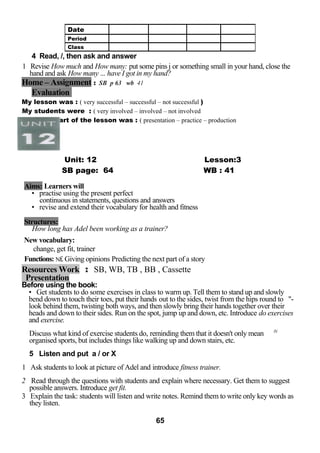 4 Read, /, then ask and answer 
1 Revise How much and How many: put some pins j or something small in your hand, close the 
hand and ask How many ... have I got in my hand? 
Home – Assignment : SB p 63 wb 41 
Evaluation 
My lesson was : ( very successful – successful – not successful ) 
My students were : ( very involved – involved – not involved 
The best part of the lesson was : ( presentation – practice – production 
Unit: 12 Lesson:3 
SB page: 64 WB : 41 
Aims: Learners will 
• practise using the present perfect 
continuous in statements, questions and answers 
• revise and extend their vocabulary for health and fitness 
Structures: 
How long has Adel been working as a trainer? 
New vocabulary: 
change, get fit, trainer 
Functions: N£ Giving opinions Predicting the next part of a story 
Resources Work : SB, WB, TB , BB , Cassette 
Presentation 
Before using the book: 
• Get students to do some exercises in class to warm up. Tell them to stand up and slowly 
bend down to touch their toes, put their hands out to the sides, twist from the hips round to "- 
look behind them, twisting both ways, and then slowly bring their hands together over their 
heads and down to their sides. Run on the spot, jump up and down, etc. Introduce do exercises 
and exercise. 
Discuss what kind of exercise students do, reminding them that it doesn't only mean iV 
organised sports, but includes things like walking up and down stairs, etc. 
5 Listen and put a / or X 
1 Ask students to look at picture of Adel and introduce fitness trainer. 
2 Read through the questions with students and explain where necessary. Get them to suggest 
possible answers. Introduce get fit. 
3 Explain the task: students will listen and write notes. Remind them to write only key words as 
they listen. 
65 
Date 
Period 
Class 
 