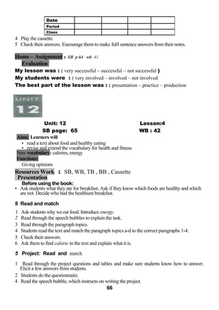 4 Play the cassette. 
5 Check their answers. Encourage them to make fuH sentence answers from their notes. 
Home – Assignment : SB p 64 wb 41 
Evaluation 
My lesson was : ( very successful – successful – not successful ) 
My students were : ( very involved – involved – not involved 
The best part of the lesson was : ( presentation – practice – production 
Unit: 12 Lesson:4 
SB page: 65 WB : 42 
Aims: Learners will 
• read a text about food and healthy eating 
• revise and extend the vocabulary for health and fitness 
New vocabulary: calories, energy 
Functions: 
Giving opinions 
Resources Work : SB, WB, TB , BB , Cassette 
Presentation 
Before using the book: 
• Ask students what they ate for breakfast. Ask if they know which foods are healthy and which 
are not. Decide who had the healthiest breakfast. 
8 Read and match 
1 Ask students why we eat food. Introduce energy. 
2 Read through the speech bubbles to explain the task. 
3 Read through the paragraph topics. 
4 Students read the text and match the paragraph topics a-d to the correct paragraphs 1-4. 
5 Check their answers. 
6 Ask them to find calorie in the text and explain what it is. 
5 Project: Read and match 
1 Read through the project questions and tables and make sure students know how to answer. 
Elicit a few answers from students. 
2 Students do the questionnaire. 
4 Read the speech bubble, which instructs on writing the project. 
66 
Date 
Period 
Class 
 
