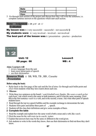 5 Go through each section of the project and discuss how they will write the sentences, i.e. 
complete sentence answers to the questions which start each section. 
Home – Assignment : SB p 65 wb 42 
Evaluation 
My lesson was : ( very successful – successful – not successful ) 
My students were : ( very involved – involved – not involved 
The best part of the lesson was : ( presentation – practice – production 
Unit: 12 Lesson:5 
SB page: 66 WB : 4 
Aims: Learners will 
• review language from the unit 
• learn more about parts of speech 
• use their dictionaries 
Resources Work : SB, WB, TB , BB , Cassette 
Presentation 
Before using the book: 
• Refer back to the first page of the unit and the list of aims. Go through each bullet point and 
elicit from students what they have learnt about each one. 
1 Discuss 
1 Write these two sentences on the board: / watch football every Sunday. She wears a watch on her 
right hand. Ask which word is the same in both sentences, and if it has the same meaning. Elicit 
that in the first sentence watch is a verb, and in the second, a noun. Ask what other parts of speech 
students know. 
2 Read through the top two speech bubbles and the example exchange to demonstrate the task. 
3 Students form pairs and define three parts of ,, speech. 
4 Students tell the class their definitions and give some examples of them. 
2 Complete the table 
1 Read the example and explain how the same word is both a noun and a verb, like watch. 
2 Elicit the noun for the verb train (as in coach): trainer. 
3 Explain that answers here may be the same or different to the word given. 
4 Ask students to write in the words they know, then use their dictionaries to find out those they don't 
know. 
67 
Date 
Period 
Class 
 