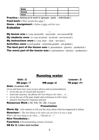 Practice : Asking ss to work in (groups - pairs - individuals ) 
Feed back : What should they does ? 
Home – Assignment : .Salma is play with her toys. 
Evaluation 
My lesson was : ( very successful – successful – not successful ) 
My students were : ( very involved – involved – not involved ) 
My instructions were : ( very clear – clear – not clear ) 
Activities were : (well graded – somewhat graded – not graded ) 
The best part of the lesson was : ( presentation – practice – production ) 
The worst part of the lesson was : ( presentation – practice – production ) 
Running water 
Unit : 2 Lesson : 2 
SB page : 7 WB page :4 TB page :11 
Aims : Learners will 
revise and learn new ways to give advice and recommendations 
• revise the use of should and shouldn’t 
• learn and practise the phrase the best thing to do when ... is ... 
• revise the use of the past simple and continuous to tell a story 
• practise listening for sequence and gist 
Resources Work : SB, WB, TB , BB , Cassette 
Presentation 
Warm Up : Ask students to tell you the story about what has happened to Salma, 
Structure : The best thing to do when you are lost is to use a map. 
What’s the best thing to do when ...? Should we ...? 
New Vocabulary : 
Functions : Recommending courses of action 
SB Ex 3: Listen and number 
7 
Date 
Period 
Class 
 