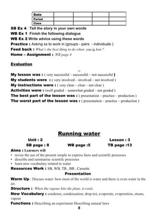 SB Ex 4 : Tell the story in your own words 
WB Ex 1 Finish the following dialogue 
WB Ex 2 Write advice using these words 
Practice : Asking ss to work in (groups - pairs - individuals ) 
Feed back : What’s the best thing to do when you is lost ? 
Home – Assignment : .WB page 4 
Evaluation 
My lesson was : ( very successful – successful – not successful ) 
My students were : ( very involved – involved – not involved ) 
My instructions were : ( very clear – clear – not clear ) 
Activities were : (well graded – somewhat graded – not graded ) 
The best part of the lesson was : ( presentation – practice – production ) 
The worst part of the lesson was : ( presentation – practice – production ) 
Running water 
Unit : 2 Lesson : 3 
SB page : 8 WB page :5 TB page :13 
Aims : Learners will 
• revise the use of the present simple to express facts and scientifc processes 
• describe and summarise scientifc processes 
• learn new vocabulary related to water 
Resources Work : SB, WB, TB , BB , Cassette 
Presentation 
Warm Up : Discuss water: how most of the world is water and there is even water in the 
air. 
Structure : When the vapour hits the plate, it cools. 
New Vocabulary : condense, condensation, drop (n), evaporate, evaporation, steam, 
vapour 
Functions : Describing an experiment Describing natural laws 
8 
Date 
Period 
Class 
 