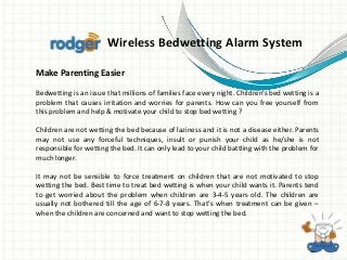 Wireless Bedwetting Alarm System 
Make Parenting Easier 
Bedwetting is an issue that millions of families face every night. Children’s bed wetting is a 
problem that causes irritation and worries for parents. How can you free yourself from 
this problem and help & motivate your child to stop bed wetting ? 
Children are not wetting the bed because of laziness and it is not a disease either. Parents 
may not use any forceful techniques, insult or punish your child as he/she is not 
responsible for wetting the bed. It can only lead to your child battling with the problem for 
much longer. 
It may not be sensible to force treatment on children that are not motivated to stop 
wetting the bed. Best time to treat bed wetting is when your child wants it. Parents tend 
to get worried about the problem when children are 3-4-5 years old. The children are 
usually not bothered till the age of 6-7-8 years. That’s when treatment can be given – 
when the children are concerned and want to stop wetting the bed. 
 