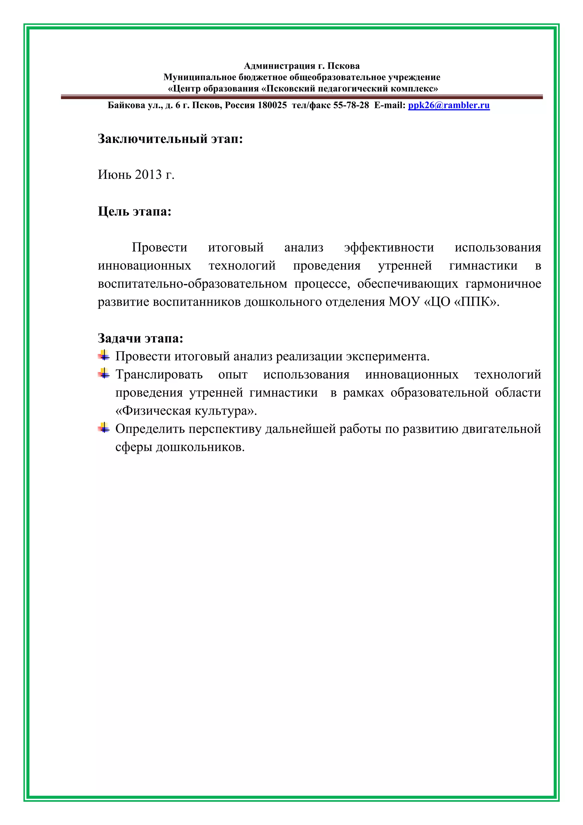Администрация г. Пскова 
Муниципальное бюджетное общеобразовательное учреждение 
«Центр образования «Псковский педагогический комплекс» 
Байкова ул., д. 6 г. Псков, Россия 180025 тел/факс 55-78-28 Е-mail: ppk26@rambler.ru 
Заключительный этап: 
Июнь 2013 г. 
Цель этапа: 
Провести итоговый анализ эффективности использования инновационных технологий проведения утренней гимнастики в воспитательно-образовательном процессе, обеспечивающих гармоничное развитие воспитанников дошкольного отделения МОУ «ЦО «ППК». 
Задачи этапа: 
Провести итоговый анализ реализации эксперимента. 
Транслировать опыт использования инновационных технологий проведения утренней гимнастики в рамках образовательной области «Физическая культура». 
Определить перспективу дальнейшей работы по развитию двигательной сферы дошкольников. 
