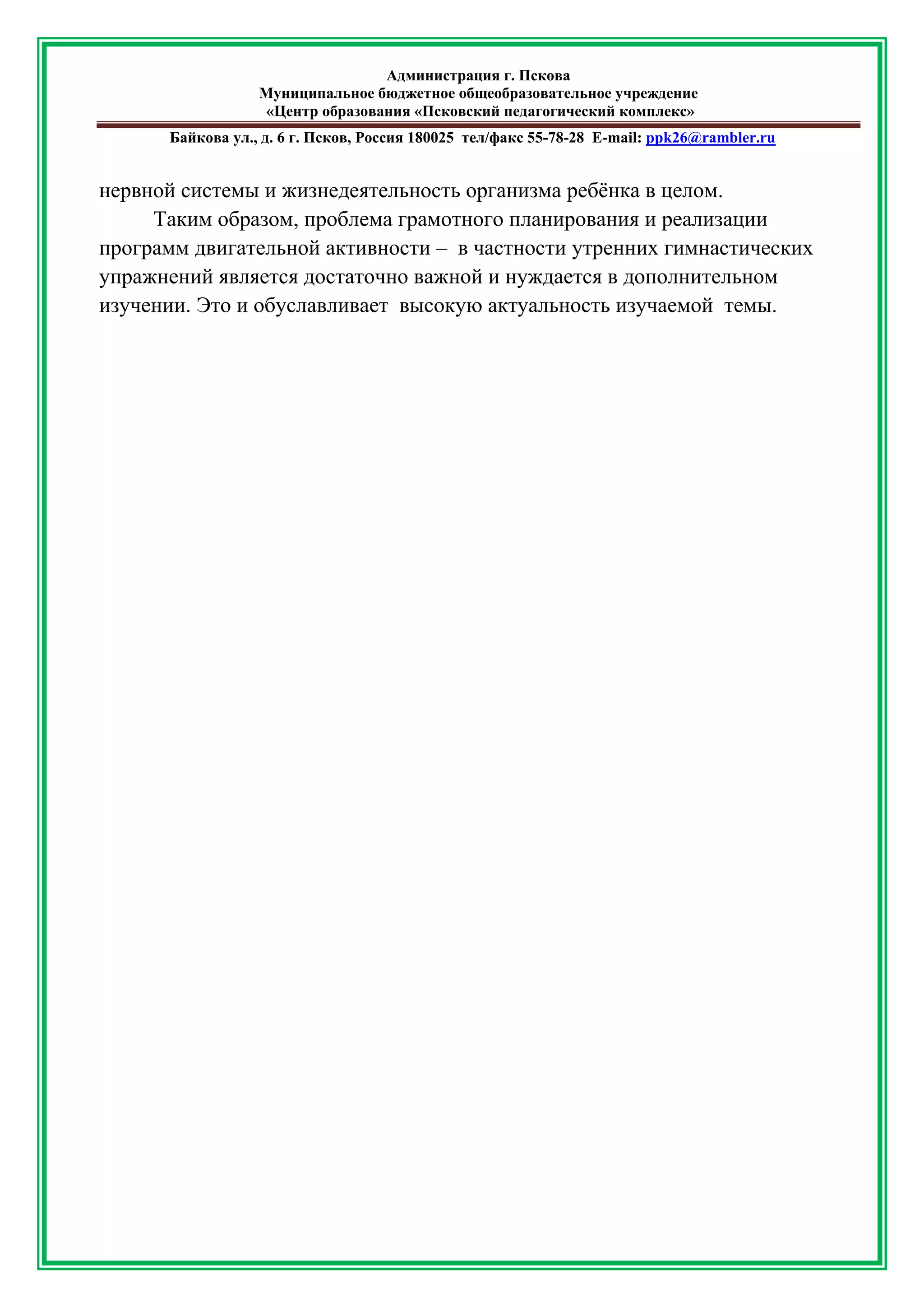 Администрация г. Пскова 
Муниципальное бюджетное общеобразовательное учреждение 
«Центр образования «Псковский педагогический комплекс» 
Байкова ул., д. 6 г. Псков, Россия 180025 тел/факс 55-78-28 Е-mail: ppk26@rambler.ru 
нервной системы и жизнедеятельность организма ребёнка в целом. Таким образом, проблема грамотного планирования и реализации программ двигательной активности – в частности утренних гимнастических упражнений является достаточно важной и нуждается в дополнительном изучении. Это и обуславливает высокую актуальность изучаемой темы. 
 