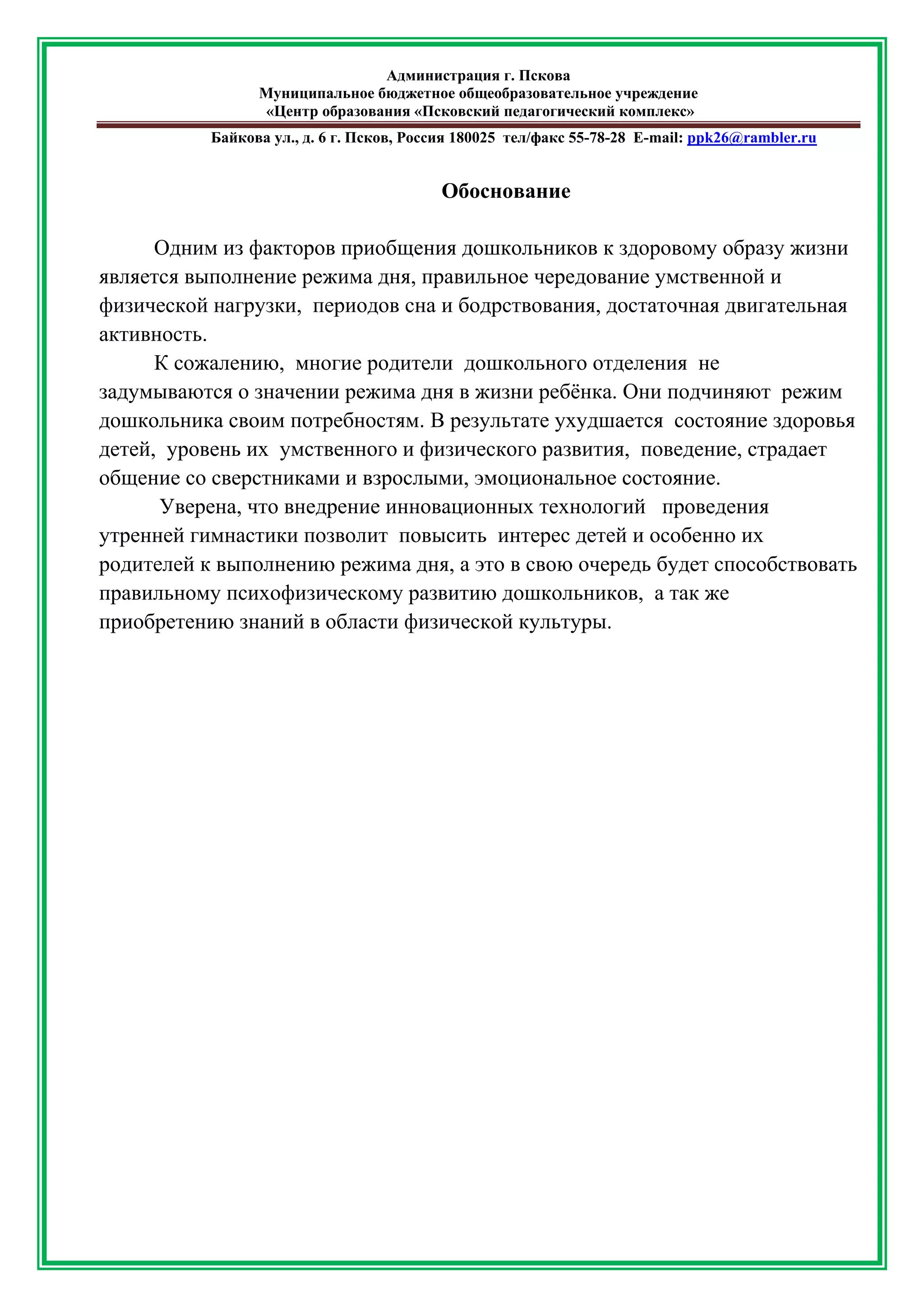 Администрация г. Пскова 
Муниципальное бюджетное общеобразовательное учреждение 
«Центр образования «Псковский педагогический комплекс» 
Байкова ул., д. 6 г. Псков, Россия 180025 тел/факс 55-78-28 Е-mail: ppk26@rambler.ru 
Обоснование 
Одним из факторов приобщения дошкольников к здоровому образу жизни является выполнение режима дня, правильное чередование умственной и физической нагрузки, периодов сна и бодрствования, достаточная двигательная активность. 
К сожалению, многие родители дошкольного отделения не задумываются о значении режима дня в жизни ребёнка. Они подчиняют режим дошкольника своим потребностям. В результате ухудшается состояние здоровья детей, уровень их умственного и физического развития, поведение, страдает общение со сверстниками и взрослыми, эмоциональное состояние. 
Уверена, что внедрение инновационных технологий проведения утренней гимнастики позволит повысить интерес детей и особенно их родителей к выполнению режима дня, а это в свою очередь будет способствовать правильному психофизическому развитию дошкольников, а так же приобретению знаний в области физической культуры. 
 