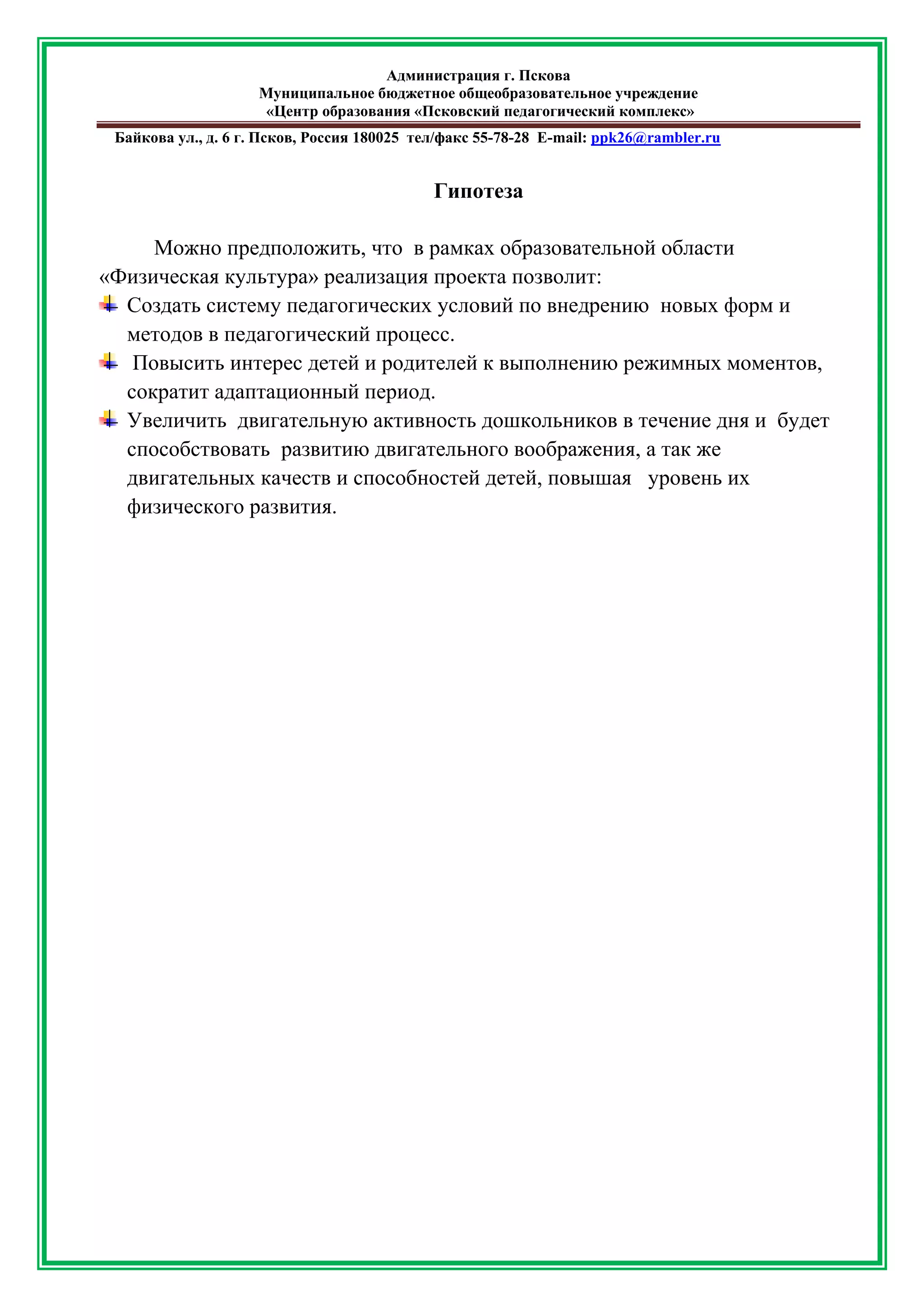Администрация г. Пскова 
Муниципальное бюджетное общеобразовательное учреждение 
«Центр образования «Псковский педагогический комплекс» 
Байкова ул., д. 6 г. Псков, Россия 180025 тел/факс 55-78-28 Е-mail: ppk26@rambler.ru 
Гипотеза 
Можно предположить, что в рамках образовательной области «Физическая культура» реализация проекта позволит: 
Создать систему педагогических условий по внедрению новых форм и методов в педагогический процесс. 
Повысить интерес детей и родителей к выполнению режимных моментов, сократит адаптационный период. 
Увеличить двигательную активность дошкольников в течение дня и будет способствовать развитию двигательного воображения, а так же двигательных качеств и способностей детей, повышая уровень их физического развития. 
 