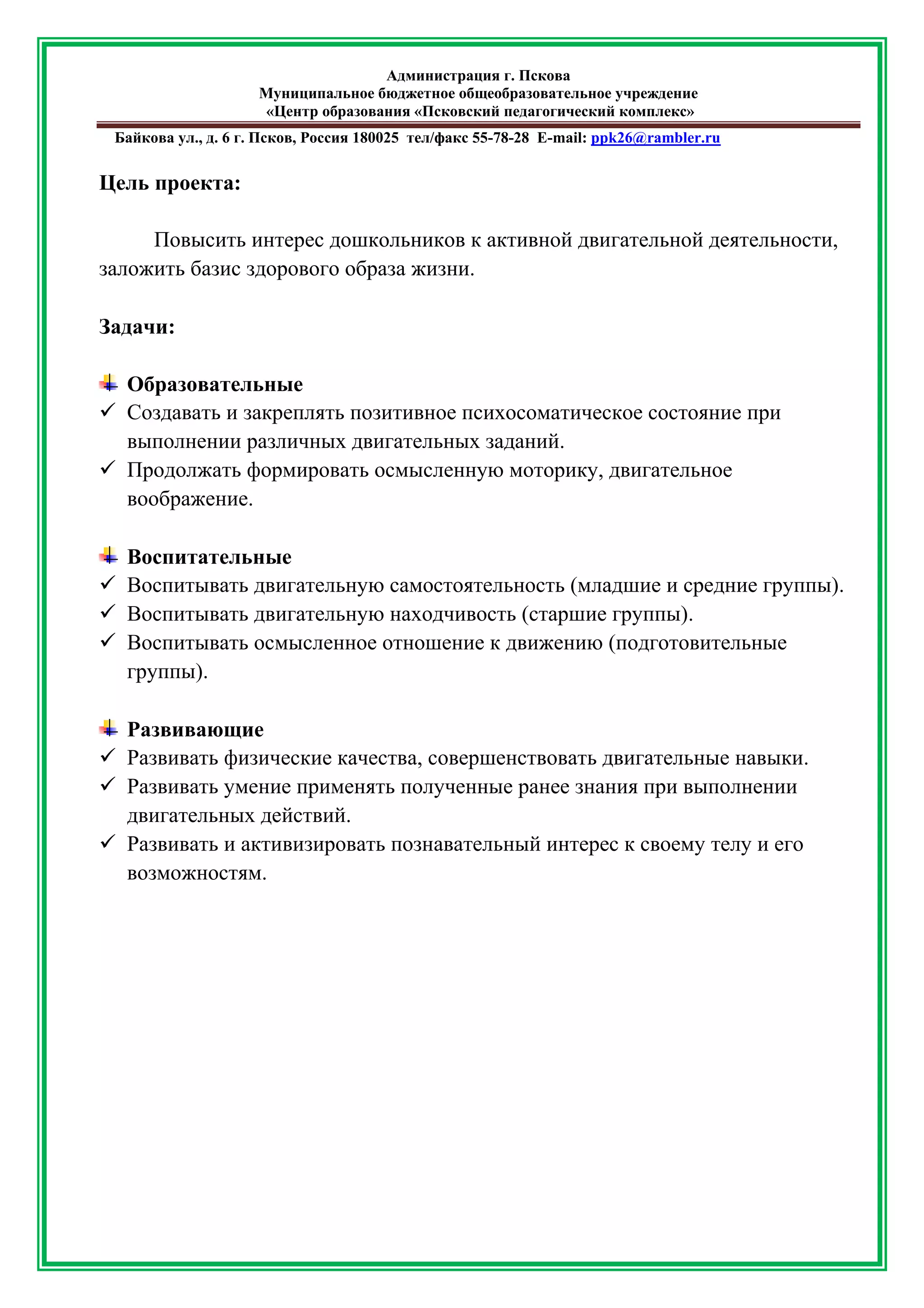 Администрация г. Пскова 
Муниципальное бюджетное общеобразовательное учреждение 
«Центр образования «Псковский педагогический комплекс» 
Байкова ул., д. 6 г. Псков, Россия 180025 тел/факс 55-78-28 Е-mail: ppk26@rambler.ru 
Цель проекта: 
Повысить интерес дошкольников к активной двигательной деятельности, заложить базис здорового образа жизни. 
Задачи: 
Образовательные 
 Создавать и закреплять позитивное психосоматическое состояние при выполнении различных двигательных заданий. 
 Продолжать формировать осмысленную моторику, двигательное воображение. 
Воспитательные 
 Воспитывать двигательную самостоятельность (младшие и средние группы). 
 Воспитывать двигательную находчивость (старшие группы). 
 Воспитывать осмысленное отношение к движению (подготовительные группы). 
Развивающие 
 Развивать физические качества, совершенствовать двигательные навыки. 
 Развивать умение применять полученные ранее знания при выполнении двигательных действий. 
 Развивать и активизировать познавательный интерес к своему телу и его возможностям. 
 