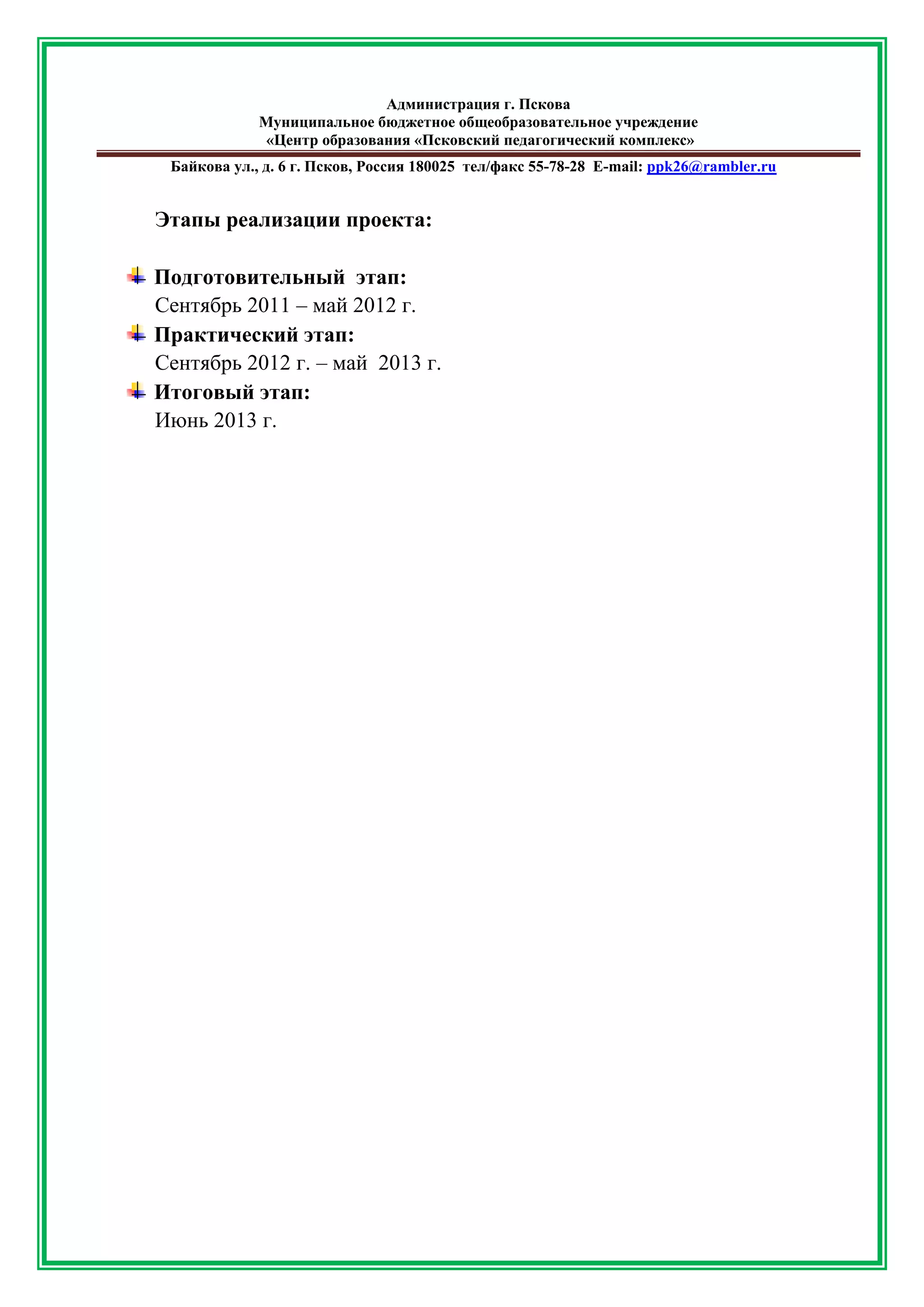 Администрация г. Пскова 
Муниципальное бюджетное общеобразовательное учреждение 
«Центр образования «Псковский педагогический комплекс» 
Байкова ул., д. 6 г. Псков, Россия 180025 тел/факс 55-78-28 Е-mail: ppk26@rambler.ru 
Этапы реализации проекта: 
Подготовительный этап: 
Сентябрь 2011 – май 2012 г. 
Практический этап: 
Сентябрь 2012 г. – май 2013 г. 
Итоговый этап: 
Июнь 2013 г. 
 