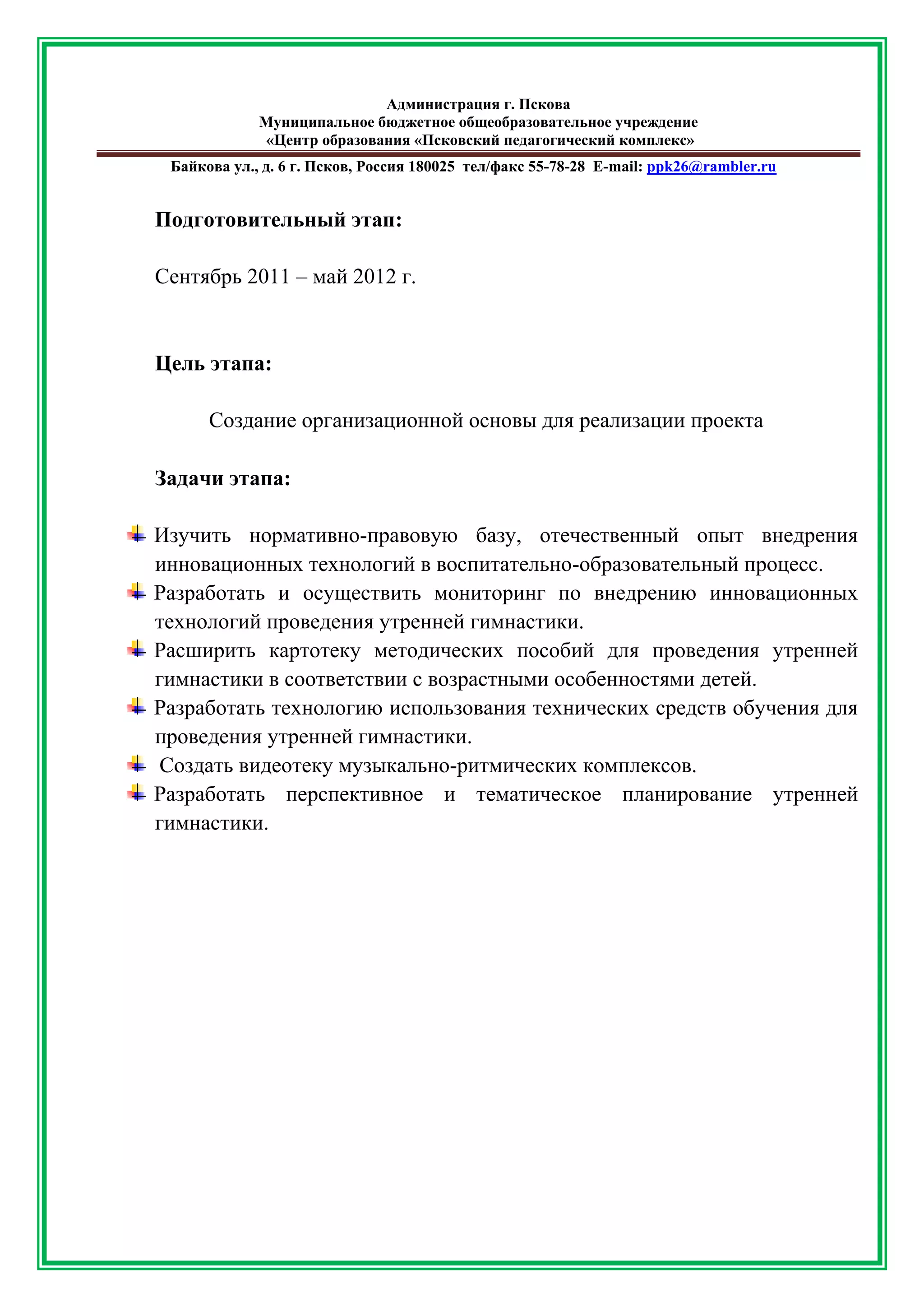 Администрация г. Пскова 
Муниципальное бюджетное общеобразовательное учреждение 
«Центр образования «Псковский педагогический комплекс» 
Байкова ул., д. 6 г. Псков, Россия 180025 тел/факс 55-78-28 Е-mail: ppk26@rambler.ru 
Подготовительный этап: 
Сентябрь 2011 – май 2012 г. 
Цель этапа: 
Создание организационной основы для реализации проекта 
Задачи этапа: 
Изучить нормативно-правовую базу, отечественный опыт внедрения инновационных технологий в воспитательно-образовательный процесс. 
Разработать и осуществить мониторинг по внедрению инновационных технологий проведения утренней гимнастики. 
Расширить картотеку методических пособий для проведения утренней гимнастики в соответствии с возрастными особенностями детей. 
Разработать технологию использования технических средств обучения для проведения утренней гимнастики. 
Создать видеотеку музыкально-ритмических комплексов. 
Разработать перспективное и тематическое планирование утренней гимнастики. 
 
