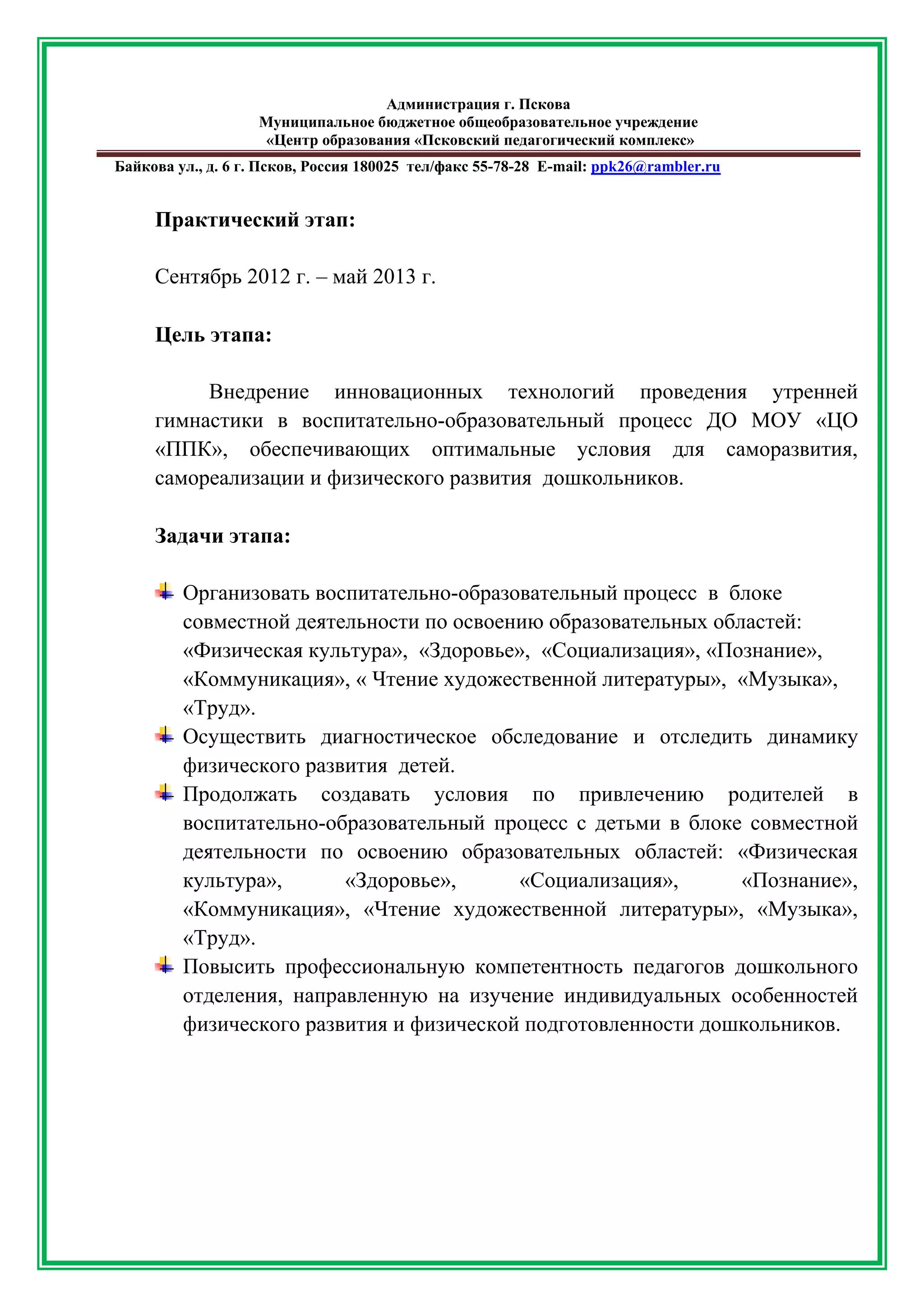 Администрация г. Пскова 
Муниципальное бюджетное общеобразовательное учреждение 
«Центр образования «Псковский педагогический комплекс» 
Байкова ул., д. 6 г. Псков, Россия 180025 тел/факс 55-78-28 Е-mail: ppk26@rambler.ru 
Практический этап: 
Сентябрь 2012 г. – май 2013 г. 
Цель этапа: 
Внедрение инновационных технологий проведения утренней гимнастики в воспитательно-образовательный процесс ДО МОУ «ЦО «ППК», обеспечивающих оптимальные условия для саморазвития, самореализации и физического развития дошкольников. 
Задачи этапа: 
Организовать воспитательно-образовательный процесс в блоке совместной деятельности по освоению образовательных областей: «Физическая культура», «Здоровье», «Социализация», «Познание», «Коммуникация», « Чтение художественной литературы», «Музыка», «Труд». 
Осуществить диагностическое обследование и отследить динамику физического развития детей. 
Продолжать создавать условия по привлечению родителей в воспитательно-образовательный процесс с детьми в блоке совместной деятельности по освоению образовательных областей: «Физическая культура», «Здоровье», «Социализация», «Познание», «Коммуникация», «Чтение художественной литературы», «Музыка», «Труд». 
Повысить профессиональную компетентность педагогов дошкольного отделения, направленную на изучение индивидуальных особенностей физического развития и физической подготовленности дошкольников. 
 