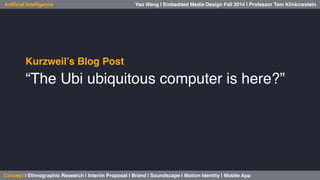 Yao Wang | Embedded Media Design Fall 2014 | Professor Artificial Intelligence Tom Klinkowstein 
Kurzweil’s Blog Post! 
“The Ubi ubiquitous computer is here?”! 
! 
Concept | Ethnographic Research | Interim Proposal | Brand | Soundscape | Motion Identity | Mobile App! 
 