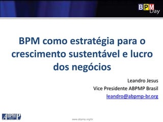 www.abpmp.org/br
BPM como estratégia para o
crescimento sustentável e lucro
dos negócios
Leandro Jesus
Vice Presidente ABPMP Brasil
leandro@abpmp-br.org
 