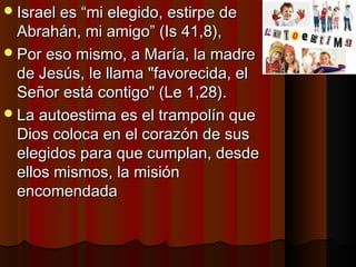 IIssrraaeell eess ““mmii eelleeggiiddoo,, eessttiirrppee ddee 
AAbbrraahháánn,, mmii aammiiggoo”” ((IIss 4411,,88)),, 
PPoorr eessoo mmiissmmoo,, aa MMaarrííaa,, llaa mmaaddrree 
ddee JJeessúúss,, llee llllaammaa ""ffaavvoorreecciiddaa,, eell 
SSeeññoorr eessttáá ccoonnttiiggoo"" ((LLee 11,,2288)).. 
LLaa aauuttooeessttiimmaa eess eell ttrraammppoollíínn qquuee 
DDiiooss ccoollooccaa eenn eell ccoorraazzóónn ddee ssuuss 
eelleeggiiddooss ppaarraa qquuee ccuummppllaann,, ddeessddee 
eellllooss mmiissmmooss,, llaa mmiissiióónn 
eennccoommeennddaaddaa 
 