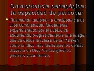 Omnipotencia ppeeddaaggóóggiiccaa:: 
llaa ccaappaacciiddaadd ddee ppeerrddoonnaarr 
FFiinnaallmmeennttee,, ttaammbbiiéénn,, llaa oommnniippootteenncciiaa ddee 
DDiiooss ccoommoo aattrriibbuuttoo ffuunnddaammeennttaall 
eexxppeerriimmeennttaaddoo ppoorr eell ppuueebblloo vvaa 
aaddqquuiirriieennddoo pprrooggrreessiivvaammeennttee uunnaa iimmaaggeenn 
qquuee vvaa ddeessddee llaa ffuueerrzzaa ddee uunn YYaahhvveehh 
ccoommoo uunn ddiiooss mmááss ffuueerrttee qquuee llooss ddeemmááss 
ddiioosseess aa uunn DDiiooss ““ddee llooss eejjéérrcciittooss”” 
gguueerrrreerroo yy ccoommbbaattiivvoo.. 
 