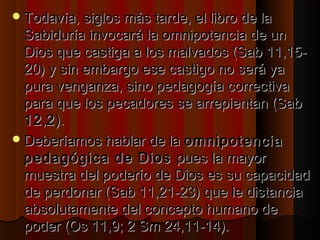 Todavía, siglos mmááss ttaarrddee,, eell lliibbrroo ddee llaa 
SSaabbiidduurrííaa iinnvvooccaarráá llaa oommnniippootteenncciiaa ddee uunn 
DDiiooss qquuee ccaassttiiggaa aa llooss mmaallvvaaddooss ((SSaabb 1111,,1155-- 
2200)) yy ssiinn eemmbbaarrggoo eessee ccaassttiiggoo nnoo sseerráá yyaa 
ppuurraa vveennggaannzzaa,, ssiinnoo ppeeddaaggooggííaa ccoorrrreeccttiivvaa 
ppaarraa qquuee llooss ppeeccaaddoorreess ssee aarrrreeppiieennttaann ((SSaabb 
1122,,22)).. 
DDeebbeerrííaammooss hhaabbllaarr ddee llaa oommnniippootteenncciiaa 
ppeeddaaggóóggiiccaa ddee DDiiooss ppuueess llaa mmaayyoorr 
mmuueessttrraa ddeell ppooddeerrííoo ddee DDiiooss eess ssuu ccaappaacciiddaadd 
ddee ppeerrddoonnaarr ((SSaabb 1111,,2211--2233)) qquuee llee ddiissttaanncciiaa 
aabbssoolluuttaammeennttee ddeell ccoonncceeppttoo hhuummaannoo ddee 
ppooddeerr ((OOss 1111,,99;; 22 SSmm 2244,,1111--1144)).. 
 