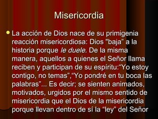 MMiisseerriiccoorrddiiaa 
LLaa aacccciióónn ddee DDiiooss nnaaccee ddee ssuu pprriimmiiggeenniiaa 
rreeaacccciióónn mmiisseerriiccoorrddiioossaa:: DDiiooss ""bbaajjaa”” aa llaa 
hhiissttoorriiaa ppoorrqquuee llee dduueellee.. DDee llaa mmiissmmaa 
mmaanneerraa,, aaqquueellllooss aa qquuiieenneess eell SSeeññoorr llllaammaa 
rreecciibbeenn yy ppaarrttiicciippaann ddee ssuu eessppíírriittuu::““YYoo eessttooyy 
ccoonnttiiggoo,, nnoo tteemmaass””,,““YYoo ppoonnddrréé eenn ttuu bbooccaa llaass 
ppaallaabbrraass””...... EEss ddeecciirr;; ssee ssiieenntteenn aanniimmaaddooss,, 
mmoottiivvaaddooss,, uurrggiiddooss ppoorr eell mmiissmmoo sseennttiiddoo ddee 
mmiisseerriiccoorrddiiaa qquuee eell DDiiooss ddee llaa mmiisseerriiccoorrddiiaa 
ppoorrqquuee lllleevvaann ddeennttrroo ddee ssíí llaa ““lleeyy”” ddeell SSeeññoorr 
 