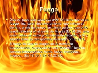 FFuueeggoo 
 DDiiooss eess,, ppuueess uunnaa zzaarrzzaa qquuee aarrddee,, lloo mmiissmmoo qquuee eess uunn 
ffuueeggoo --lluuzz,, ccaalloorr,, ddeesslluummbbrraammiieennttoo-- qquuee iinnddiiccaann ssuu 
gglloorriiaa yy,, aall mmiissmmoo ttiieemmppoo,, ssuu iinnffiinniittaa ppuurreezzaa ccuuyyoo bbrriilllloo 
qquueeddaa rreefflleejjaaddoo eenn eell rroossttrroo ddee MMooiissééss ((ÉÉxx 3344,,2299)),, aannttee 
qquuiieenn IIssaaííaass ssee ssiieennttee pprrooffuunnddaammeennttee ppeeccaaddoorr ((IIss 66)) yy 
aaddoonnddee EEllííaass eess ttrraannssppoorrttaaddoo--ddiivviinniizzaaddoo ((22 RRee 22,,1111)).. 
 EEll ffuueeggoo ddee DDiiooss eess iimmaaggeenn ddee ssuu ttrreemmeennddaa 
ttrraasscceennddeenncciiaa,, eexxpprreessaaddaa eenn uunnaa ““tteeooffaannííaa”” lllleennaa ddee 
tteerrrroorreess iinnddeessccrriippttiibblleess:: hhuummoo,, ffuueeggoo,, ttrroommppeettaass,, 
ttrruueennooss...... ((ÉÉxx 1199;; DDtt 44,,1122;; 55,,44..2222..2244)).. 
 