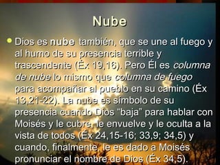NNuubbee 
DDiiooss eess nnuubbee ttaammbbiiéénn,, qquuee ssee uunnee aall ffuueeggoo yy 
aall hhuummoo ddee ssuu pprreesseenncciiaa tteerrrriibbllee yy 
ttrraasscceennddeennttee ((ÉÉxx 1199,,1166)).. PPeerroo ÉÉll eess ccoolluummnnaa 
ddee nnuubbee lloo mmiissmmoo qquuee ccoolluummnnaa ddee ffuueeggoo 
ppaarraa aaccoommppaaññaarr aall ppuueebblloo eenn ssuu ccaammiinnoo ((ÉÉxx 
1133,,2211--2222)).. LLaa nnuubbee eess ssíímmbboolloo ddee ssuu 
pprreesseenncciiaa ccuuaannddoo DDiiooss ““bbaajjaa”” ppaarraa hhaabbllaarr ccoonn 
MMooiissééss yy llee ccuubbrree,, llee eennvvuueellvvee yy llee ooccuullttaa aa llaa 
vviissttaa ddee ttooddooss ((ÉÉxx 2244,,1155--1166;; 3333,,99;; 3344,,55)) yy 
ccuuaannddoo,, ffiinnaallmmeennttee,, llee eess ddaaddoo aa MMooiissééss 
pprroonnuunncciiaarr eell nnoommbbrree ddee DDiiooss ((ÉÉxx 3344,,55)).. 
 