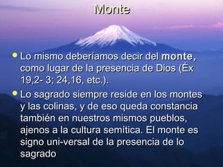 MMoonnttee 
LLoo mmiissmmoo ddeebbeerrííaammooss ddeecciirr ddeell mmoonnttee,, 
ccoommoo lluuggaarr ddee llaa pprreesseenncciiaa ddee DDiiooss ((ÉÉxx 
1199,,22-- 33;; 2244,,1166,, eettcc..)).. 
LLoo ssaaggrraaddoo ssiieemmpprree rreessiiddee eenn llooss mmoonntteess 
yy llaass ccoolliinnaass,, yy ddee eessoo qquueeddaa ccoonnssttaanncciiaa 
ttaammbbiiéénn eenn nnuueessttrrooss mmiissmmooss ppuueebbllooss,, 
aajjeennooss aa llaa ccuullttuurraa sseemmííttiiccaa.. EEll mmoonnttee eess 
ssiiggnnoo uunnii­­vveerrssaall 
ddee llaa pprreesseenncciiaa ddee lloo 
ssaaggrraaddoo 
 