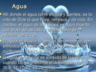 AAgguuaa 
AAllllíí ddoonnddee eell aagguuaa ccoorrrree eenn rrííooss yy ffuueenntteess,, eess llaa 
vviiddaa ddee DDiiooss llaa qquuee fflluuyyee,, rreeffrreessccaa yy ddaa vviiddaa.. EEnn 
ccaammbbiioo,, eell aagguuaa ddee llooss aalljjiibbeess eess aagguuaa mmuueerrttaa 
qquuee bbrroottaa ddeell ppeeccaaddoo yy eell aabbaannddoonnoo ddee llaa 
AAlliiaannzzaa ((JJeerr 22,,1133)).. 
EEll aagguuaa,, eell ddiilluuvviioo,, llaa sseeqquuííaa,, ssiinn eemmbbaarrggoo,, ssoonn 
ssíímmbboollooss ddee ddeessttrruucccciióónn yy,, ppoorr lloo mmiissmmoo,, ddee 
ppuurriiffiiccaacciióónn ((EEzz 1166,,99;; 3366,,2255;; ZZaacc 1133,,11)).. 
EEll aagguuaa,, ffiinnaallmmeennttee eess ssíímmbboolloo ddee llaa eessppeerraannzzaa,, 
ccuuaannddoo DDiiooss ttrraannssffoorrmmee eell ddeessiieerrttoo eenn vveerrggeell ((IIss 
3355,,66;; 4411,,1177--2200;; 4433,,2200;; 4444,,33)).. 
 
